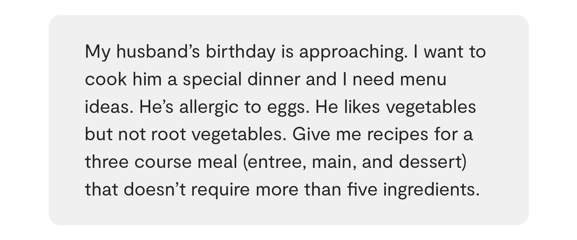 متن روی پس زمینه خاکستری روشن با متن: تولد همسرم نزدیک است. می خواهم برایش یک شام ویژه بپزم و به ایده های منو نیاز دارم. او به تخم مرغ حساسیت دارد. او سبزیجات را دوست دارد اما سبزیجات ریشه ای را دوست ندارد. دستور العمل هایی برای یک وعده غذایی سه دوره ای (پیش غذا، اصلی و دسر) به من بدهید که به بیش از پنج ماده نیاز نداشته باشد.
